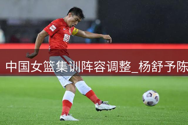 中国女篮集训阵容调整 杨舒予陈明伶归队备战新赛季