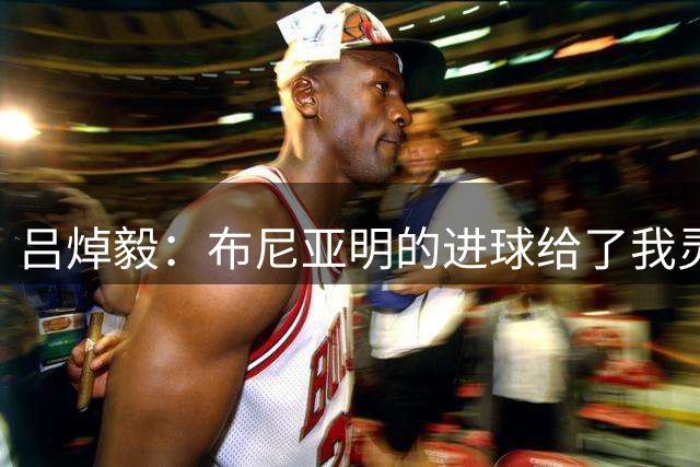 吕焯毅：布尼亚明的进球给了我灵感，庆祝动作献给对象
