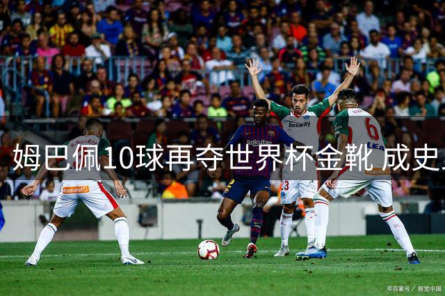 姆巴佩10球再夺世界杯金靴 成史上首位两次获奖球员 总22球力压梅西封王