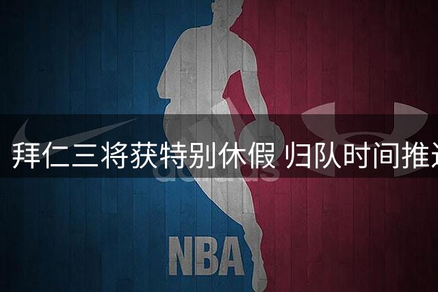 拜仁三将获特别休假 归队时间推迟至下周末