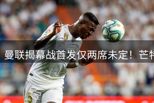 曼联揭幕战首发仅两席未定！芒特挑战蒂莱曼斯，谢什科仍在赶时间