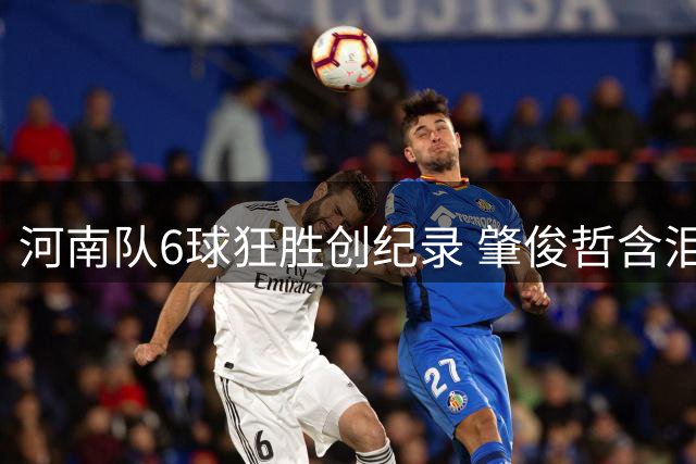 河南队6球狂胜创纪录 肇俊哲含泪致谢远征球迷
