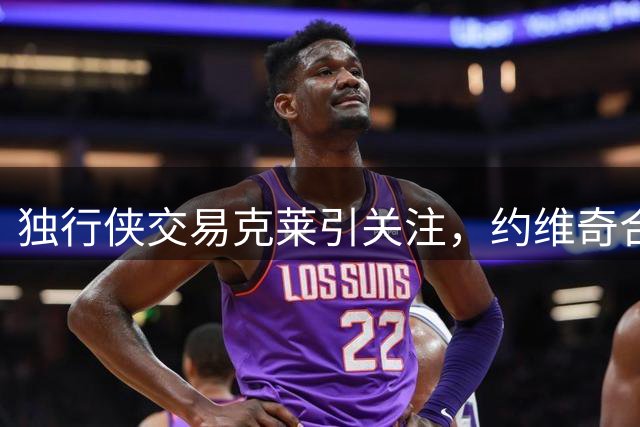 独行侠交易克莱引关注，约维奇合同成焦点