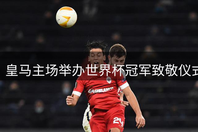皇马主场举办世界杯冠军致敬仪式 库库雷利亚携奖杯亮相