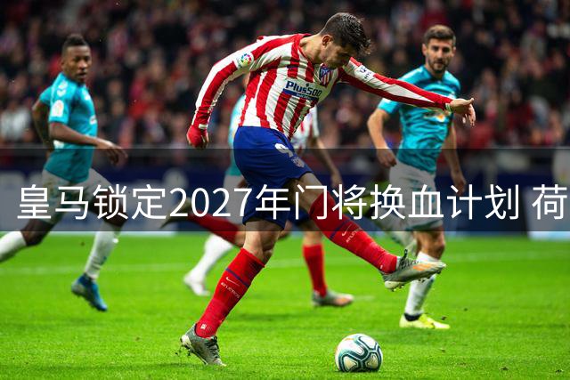 皇马锁定2027年门将换血计划 荷兰新星成库尔图瓦接班人首选