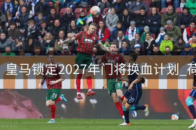 皇马锁定2027年门将换血计划 荷兰新星成库尔图瓦接班人首选