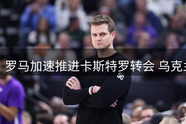 罗马加速推进卡斯特罗转会 乌克兰射手或成交易添头加盟博洛尼亚