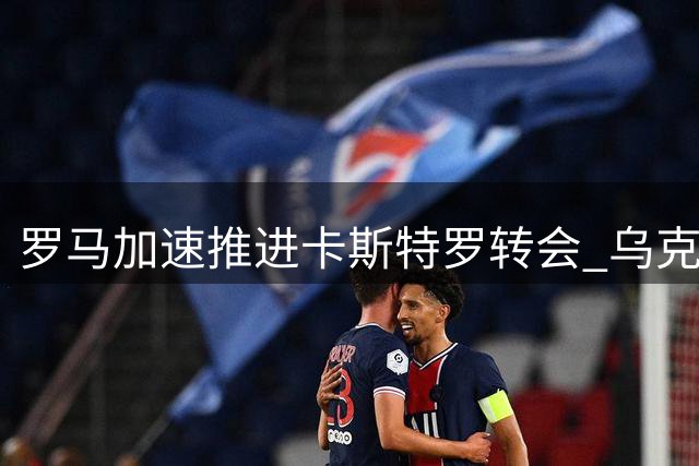 罗马加速推进卡斯特罗转会 乌克兰射手或成交易添头加盟博洛尼亚