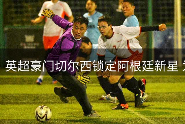 英超豪门切尔西锁定阿根廷新星 为世界杯冲突主角开出天价转会
