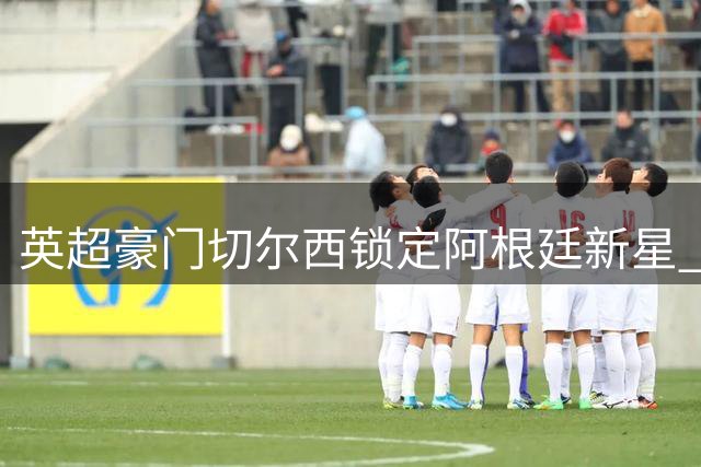 英超豪门切尔西锁定阿根廷新星 为世界杯冲突主角开出天价转会