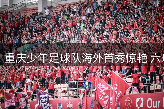 重庆少年足球队海外首秀惊艳 六球横扫塞尔维亚劲旅