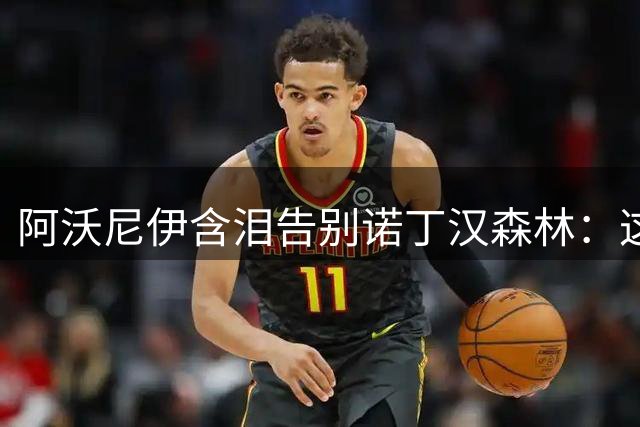 阿沃尼伊含泪告别诺丁汉森林：这里永远是我的家
