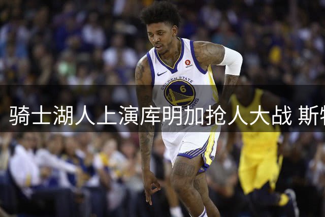 骑士湖人上演库明加抢人大战 斯特鲁斯+选秀权成关键筹码