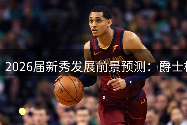 2026届新秀发展前景预测：爵士榜眼最被看好