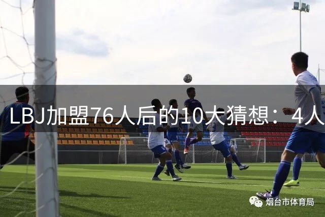 LBJ加盟76人后的10大猜想：4人同进全明星&若不夺冠会再打一年吗