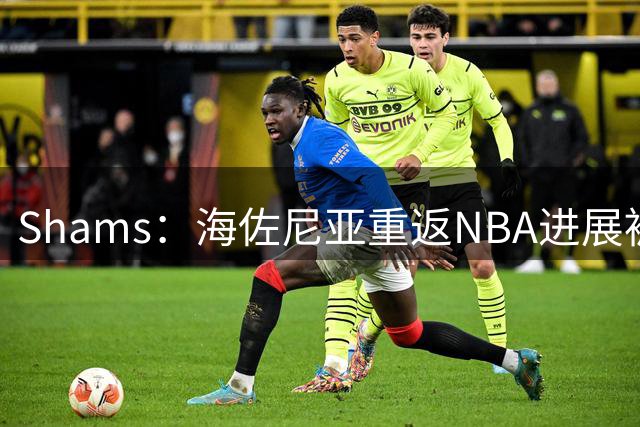 Shams：海佐尼亚重返NBA进展被詹姆斯的决定延误