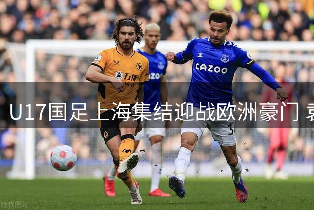 U17国足上海集结迎战欧洲豪门 袁博涵落选引关注